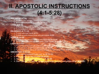 II.  APOSTOLIC INSTRUCTIONS  (4:1-5:28) .  HOLINESS (4:1-8)   1. To please God ( 4:1-2 )  2. To abstain from sexual immorality ( 4:3-8 )  . LOVE (4:9-10)   1. As they are taught by God to love one another ( 4:9 )  2. To increase more and more ( 4:10 )  .  DILIGENCE (4:11-12)   1. To work with their hands ( 4:11 )  2. To walk properly toward those who are outside ( 4:12 )  .  HOPE (4:13-18)   1. With no sorrow concerning those who have died ( 4:13-14 )  2. For we will be rejoined with them when Christ returns ( 4: 15-18 )  .  LIGHT (5:1-11)   1. For the Day of the Lord will come as a thief in the night ( 5: 1-4 )  2. For we are sons of light and sons of the day ( 5:5-8 )  3. For God has appointed us to salvation through our Lord Jesus Christ ( 5:9-11 )  .  OBEDIENCE (5:12-22)   1. With respect toward those over us ( 5:12-13 )  2. With concern for one another ( 5:14-15 )  3. With joy, prayer and thanksgiving ( 5:16-18 )  4. Don't quench the Spirit or despise prophecies, but don't be gullible either ( 5:19-22 )  
