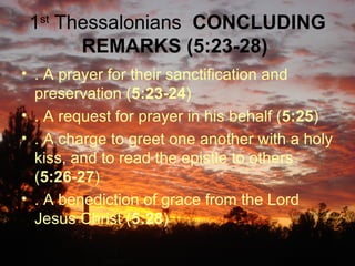 1 st  Thessalonians  CONCLUDING REMARKS (5:23-28)   . A prayer for their sanctification and preservation ( 5:23-24 )  . A request for prayer in his behalf ( 5:25 )  . A charge to greet one another with a holy kiss, and to read the epistle to others ( 5:26-27 )  . A benediction of grace from the Lord Jesus Christ ( 5:28 )  