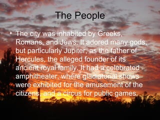 The People The city was inhabited by Greeks, Romans, and Jews. It adored many gods, but particularly Jupiter, as the father of Hercules, the alleged founder of its ancient royal family. It had a celebrated amphitheater, where gladiatorial shows were exhibited for the amusement of the citizens, and a circus for public games .  