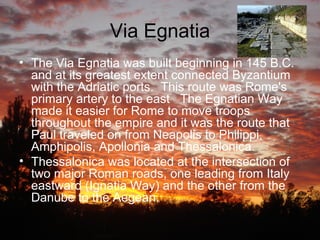 Via Egnatia The Via Egnatia was built beginning in 145 B.C. and at its greatest extent connected Byzantium with the Adriatic ports.  This route was Rome's primary artery to the east   The Egnatian Way made it easier for Rome to move troops throughout the empire and it was the route that Paul traveled on from Neapolis to Philippi, Amphipolis, Apollonia and Thessalonica. Thessalonica was located at the intersection of two major Roman roads, one leading from Italy eastward (Ignatia Way) and the other from the Danube to the Aegean.  