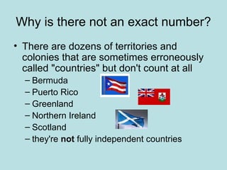 Why is there not an exact number?
• There are dozens of territories and
colonies that are sometimes erroneously
called "countries" but don't count at all
– Bermuda
– Puerto Rico
– Greenland
– Northern Ireland
– Scotland
– they're not fully independent countries
 