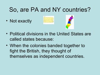 So, are PA and NY countries?
• Not exactly
• Political divisions in the United States are
called states because:
• When the colonies banded together to
fight the British, they thought of
themselves as independent countries.
 