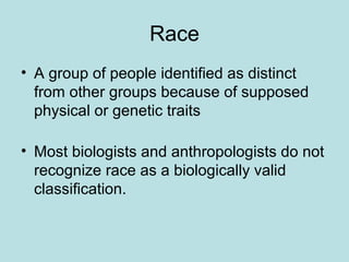 Race
• A group of people identified as distinct
from other groups because of supposed
physical or genetic traits
• Most biologists and anthropologists do not
recognize race as a biologically valid
classification.
 