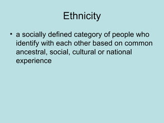 Ethnicity
• a socially defined category of people who
identify with each other based on common
ancestral, social, cultural or national
experience
 