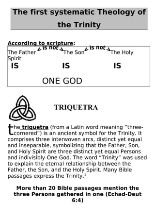 The first systematic Theology of
                   the Trinity

According to scripture:
The Father           The Son           The Holy
Spirit
 IS                  IS                 IS

             ONE GOD


                 TRIQUETRA


t  he triquetra (from a Latin word meaning “three-
   cornered”) is an ancient symbol for the Trinity. It
comprises three interwoven arcs, distinct yet equal
and inseparable, symbolizing that the Father, Son,
and Holy Spirit are three distinct yet equal Persons
and indivisibly One God. The word “Trinity” was used
to explain the eternal relationship between the
Father, the Son, and the Holy Spirit. Many Bible
passages express the Trinity.1

     More than 20 Bible passages mention the
    three Persons gathered in one (Echad-Deut
                       6:4)
 