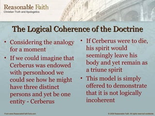 The Logical Coherence of the DoctrineThe Logical Coherence of the Doctrine
• Considering the analogy
for a moment
• If we could imagine that
Cerberus was endowed
with personhood we
could see how he might
have three distinct
persons and yet be one
entity - Cerberus
• If Cerberus were to die,
his spirit would
seemingly leave his
body and yet remain as
a triune spirit
• This model is simply
offered to demonstrate
that it is not logically
incoherent
 