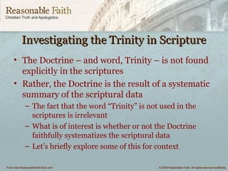 Investigating the Trinity in ScriptureInvestigating the Trinity in Scripture
• The Doctrine – and word, Trinity – is not found
explicitly in the scriptures
• Rather, the Doctrine is the result of a systematic
summary of the scriptural data
– The fact that the word “Trinity” is not used in the
scriptures is irrelevant
– What is of interest is whether or not the Doctrine
faithfully systematizes the scriptural data
– Let’s briefly explore some of this for context
 