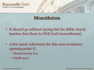 MonotheismMonotheism
• It should go without saying but the Bible clearly
teaches that there is ONE God (monotheism)
• A few quick references for this non-revelatory
opening point 
– Deuteronomy 6:4
– Isaiah 45:5
 