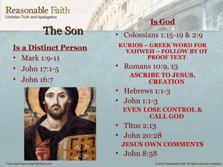 The SonThe Son
Is a Distinct Person
• Mark 1:9-11
• John 17:1-5
• John 16:7
Is God
• Colossians 1:15-19 & 2:9
KURIOS – GREEK WORD FOR
YAHWEH – FOLLOW BY OT
PROOF TEXT
• Romans 10:9, 13
ASCRIBE TO JESUS,
CREATION
• Hebrews 1:1-3
• John 1:1-3
EVEN LOSE CONTROL &
CALL GOD
• Titus 2:13
• John 20:28
JESUS OWN COMMENTS
• John 8:58
 