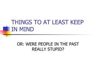 THINGS TO AT LEAST KEEP IN MIND OR: WERE PEOPLE IN THE PAST REALLY STUPID? 
