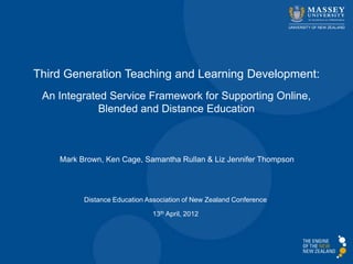 Third Generation Teaching and Learning Development:
 An Integrated Service Framework for Supporting Online,
             Blended and Distance Education



    Mark Brown, Ken Cage, Samantha Rullan & Liz Jennifer Thompson




          Distance Education Association of New Zealand Conference

                               13th April, 2012
 