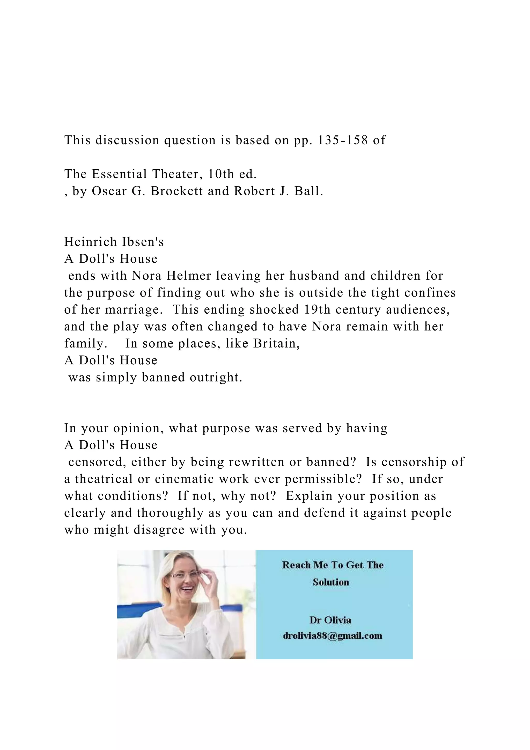 This discussion question is based on pp. 135-158 of
The Essential Theater, 10th ed.
, by Oscar G. Brockett and Robert J. Ball.
Heinrich Ibsen's
A Doll's House
ends with Nora Helmer leaving her husband and children for
the purpose of finding out who she is outside the tight confines
of her marriage. This ending shocked 19th century audiences,
and the play was often changed to have Nora remain with her
family. In some places, like Britain,
A Doll's House
was simply banned outright.
In your opinion, what purpose was served by having
A Doll's House
censored, either by being rewritten or banned? Is censorship of
a theatrical or cinematic work ever permissible? If so, under
what conditions? If not, why not? Explain your position as
clearly and thoroughly as you can and defend it against people
who might disagree with you.
 