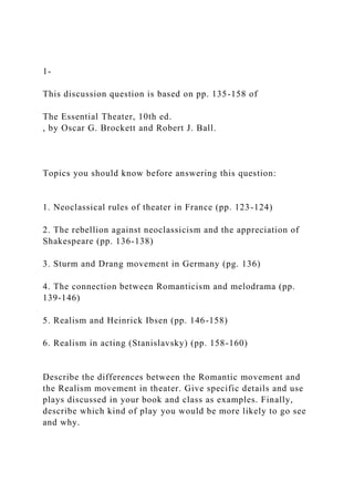 1-
This discussion question is based on pp. 135-158 of
The Essential Theater, 10th ed.
, by Oscar G. Brockett and Robert J. Ball.
Topics you should know before answering this question:
1. Neoclassical rules of theater in France (pp. 123-124)
2. The rebellion against neoclassicism and the appreciation of
Shakespeare (pp. 136-138)
3. Sturm and Drang movement in Germany (pg. 136)
4. The connection between Romanticism and melodrama (pp.
139-146)
5. Realism and Heinrick Ibsen (pp. 146-158)
6. Realism in acting (Stanislavsky) (pp. 158-160)
Describe the differences between the Romantic movement and
the Realism movement in theater. Give specific details and use
plays discussed in your book and class as examples. Finally,
describe which kind of play you would be more likely to go see
and why.
 
