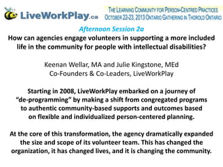 Afternoon Session 2a
How can agencies engage volunteers in supporting a more included
life in the community for people with intellectual disabilities?
Keenan Wellar, MA and Julie Kingstone, MEd
Co-Founders & Co-Leaders, LiveWorkPlay
Starting in 2008, LiveWorkPlay embarked on a journey of
“de-programming” by making a shift from congregated programs
to authentic community-based supports and outcomes based
on flexible and individualized person-centered planning.
At the core of this transformation, the agency dramatically expanded
the size and scope of its volunteer team. This has changed the
organization, it has changed lives, and it is changing the community.

 