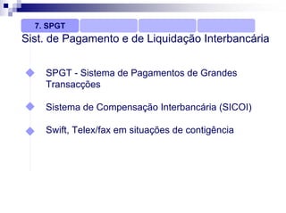 7. SPGT
Sist. de Pagamento e de Liquidação Interbancária


    SPGT - Sistema de Pagamentos de Grandes
    Transacções

    Sistema de Compensação Interbancária (SICOI)

    Swift, Telex/fax em situações de contigência
 