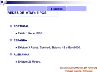 Sistemas
REDES DE ATM’s E POS



   PORTUGAL

     Existe 1 Rede, SIBS.

   ESPANHA

     Existem 3 Redes, Servired, Sistema 4B e Euro6000.

   ALEMANHA

     Existem 25 Redes.
 
