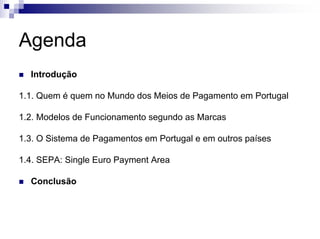 Agenda
  Introdução

1.1. Quem é quem no Mundo dos Meios de Pagamento em Portugal

1.2. Modelos de Funcionamento segundo as Marcas

1.3. O Sistema de Pagamentos em Portugal e em outros países

1.4. SEPA: Single Euro Payment Area

  Conclusão
 