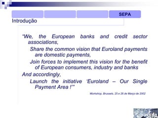 SEPA
Introdução

   “We, the European banks and credit sector
     associations,
      Share the common vision that Euroland payments
        are domestic payments,
      Join forces to implement this vision for the benefit
        of European consumers, industry and banks
   And accordingly,
      Launch the initiative ‘Euroland – Our Single
        Payment Area !’”
                                Workshop, Brussels, 25 e 26 de Março de 2002
 
