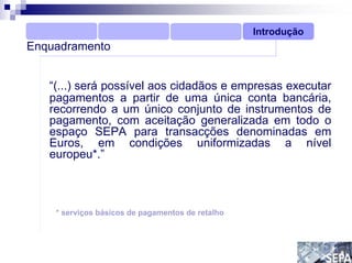 Introdução
Enquadramento


   “(...) será possível aos cidadãos e empresas executar
   pagamentos a partir de uma única conta bancária,
   recorrendo a um único conjunto de instrumentos de
   pagamento, com aceitação generalizada em todo o
   espaço SEPA para transacções denominadas em
   Euros, em condições uniformizadas a nível
   europeu*.”



    * serviços básicos de pagamentos de retalho
 