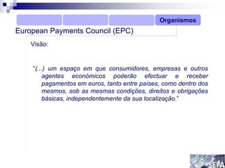 Organismos
European Payments Council (EPC)
    Visão:


    “(...) um espaço em que consumidores, empresas e outros
        agentes económicos poderão efectuar e receber
        pagamentos em euros, tanto entre países, como dentro dos
        mesmos, sob as mesmas condições, direitos e obrigações
        básicas, independentemente da sua localização.”
 
