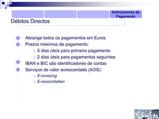 Instrumentos de
                                                  Pagamento
Débitos Directos


     Abrange todos os pagamentos em Euros
     Prazos máximos de pagamento:
           5 dias úteis para primeiro pagamento
           2 dias úteis para pagamentos seguintes
     IBAN e BIC são identificadores de contas
     Serviços de valor acrescentado (AOS):
          E-invoicing
          E-reconciliation
 