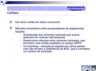 Instrumentos de
                                                 Pagamento
Cartões

     Um único cartão em toda a zona euro

     Mercado competitivo entre processadores de pagamentos
     Opções:
        1. Substituição dos schemes nacionais por outros,
           assentes em marcas internacionais
        2. Desenvolver alianças entre schemes nacionais, que
           permitam uma ampla aceitação no espaço SEPA
        3. Co-branding – situação já seguida em vários países
           mas não recolhe a preferência do BCE, que a considera
           um cenário de transição
 