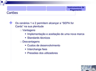 Instrumentos de
                                               Pagamento
Cartões


     Os cenários 1 e 2 permitem alcançar a “SEPA for
     Cards” na sua plenitude
          Vantagens
              Implementação e aceitação de uma nova marca
              Standards técnicos
          Desvantagens
              Custos de desenvolvimento
              Interchange fees
              Pressões dos utilizadores
 
