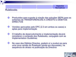 Aspectos
                                                  Normativos
Rulebooks


     Produzidos para suporte à criação das soluções SEPA para os
     schemes de TRANSFERÊNCIAS A CRÉDITO e DÉBITOS
     DIRECTOS

     Versões aprovadas pelo EPC (2.3 em ambos os casos) e
     aptas para implementação

     O trabalho de desenvolvimento e implementação deverá
     considerar o conteúdo dos Rulebooks, conjugado com as
     Implementation Guidelines

     No caso dos Débitos Directos, poderá vir a evoluir-se para
     uma nova versão do Rulebook (ainda em discussão), na
     sequência do atraso na publicação da Directiva
 