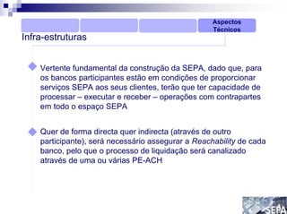 Aspectos
                                                    Técnicos
Infra-estruturas


    Vertente fundamental da construção da SEPA, dado que, para
    os bancos participantes estão em condições de proporcionar
    serviços SEPA aos seus clientes, terão que ter capacidade de
    processar – executar e receber – operações com contrapartes
    em todo o espaço SEPA


    Quer de forma directa quer indirecta (através de outro
    participante), será necessário assegurar a Reachability de cada
    banco, pelo que o processo de liquidação será canalizado
    através de uma ou várias PE-ACH
 