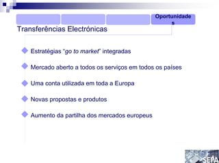 Oportunidade
                                                     s
Transferências Electrónicas

    Estratégias “go to market” integradas

    Mercado aberto a todos os serviços em todos os países

    Uma conta utilizada em toda a Europa

    Novas propostas e produtos

    Aumento da partilha dos mercados europeus
 