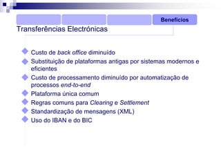 Benefícios
Transferências Electrónicas


    Custo de back office diminuído
    Substituição de plataformas antigas por sistemas modernos e
    eficientes
    Custo de processamento diminuído por automatização de
    processos end-to-end
    Plataforma única comum
    Regras comuns para Clearing e Settlement
    Standardização de mensagens (XML)
    Uso do IBAN e do BIC
 