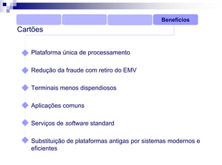 Benefícios
Cartões


   Plataforma única de processamento

   Redução da fraude com retiro do EMV

   Terminais menos dispendiosos

   Aplicações comuns

   Serviços de software standard

   Substituição de plataformas antigas por sistemas modernos e
   eficientes
 