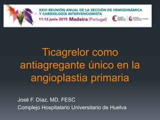 Ticagrelor como
antiagregante único en la
angioplastia primaria
José F. Díaz, MD, FESC
Complejo Hospitalario Universitario de Huelva
 