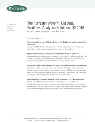 Forrester Research, Inc., 60 Acorn Park Drive, Cambridge, MA 02140 USA
Tel: +1 617.613.6000 | Fax: +1 617.613.5000 | www.forrester.com
The Forrester Wave™: Big Data
Predictive Analytics Solutions, Q2 2015
by Mike Gualtieri and Rowan Curran, April 1, 2015
For: Application
Development
& Delivery
Professionals
Key Takeaways
Enterprises Have Lots Of Solid Choices For Big Data Predictive Analytics
Solutions
Among the 13 big data predictive analytics solution vendors Forrester evaluated, we
found three Leaders, eight Strong Performers, and two Contenders.
Modern Tools Bring Predictive Power To More Classes Of Users
Organizations in every industry are perking up to the value of predictive analytics. With
a growth in demand, predictive analytics vendors are providing tools that lower the
barrier to entry and increase appeal for those with less statistics skills.
Predictive Analytics Enable Organizations To Embed Intelligence And Insight
Predictive analytics has limited value unless the exposed insights can be deployed
directly into software applications and business processes. API calls, web services, and
predictive model markup language (PMMLs) are some of the methods that companies
are using to seamlessly integrate predictions into their business.
Download The Forrester Wave Model Spreadsheet For Deeper Insight
Use the detailed Forrester Wave model to view every piece of data used to score
participating vendors and create a custom vendor shortlist. Access the report online and
download the Excel tool using the link in the right-hand column under “Tools & Templates.”
Alter Forrester’s weightings to tailor the Forrester Wave model to your specifications.
 