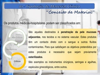 “Conceito de Material”
Os produtos médicos-hospitalares podem ser classificados em:
Não Críticos
Semicríticos
Críticos
São aqueles destinados à penetração da pele mucosas
adjacentes, nos tecidos e no sistema vascular. Estes produtos
têm um contacto direto com o sangue e outros fluídos
contaminantes. Para que satisfaçam os objetivos pretendidos por
estes produtos é necessário que sejam previamente
esterilizados.
São exemplos os instrumentos cirúrgicos, seringas e agulhas,
espéculos ginecológicos, entre outros.
 