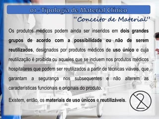 “Conceito de Material”
Os produtos médicos podem ainda ser inseridos em dois grandes
grupos de acordo com a possibilidade ou não de serem
reutilizados, designados por produtos médicos de uso único e cuja
reutilização é proibida ou aqueles que se incluem nos produtos médicos
hospitalares que podem ser reutilizados a partir de técnicas viáveis, que
garantam a segurança nos subsequentes e não alterem as
características funcionais e originais do produto.
Existem, então, os materiais de uso únicos e reutilizáveis.
 