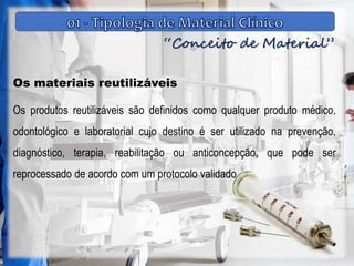 “Conceito de Material”
Os materiais reutilizáveis
Os produtos reutilizáveis são definidos como qualquer produto médico,
odontológico e laboratorial cujo destino é ser utilizado na prevenção,
diagnóstico, terapia, reabilitação ou anticoncepção, que pode ser
reprocessado de acordo com um protocolo validado
 