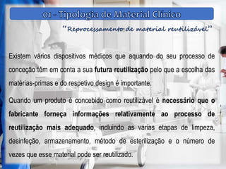 “Reprocessamento de material reutilizável”
Existem vários dispositivos médicos que aquando do seu processo de
conceção têm em conta a sua futura reutilização pelo que a escolha das
matérias-primas e do respetivo design é importante.
Quando um produto é concebido como reutilizável é necessário que o
fabricante forneça informações relativamente ao processo de
reutilização mais adequado, incluindo as várias etapas de limpeza,
desinfeção, armazenamento, método de esterilização e o número de
vezes que esse material pode ser reutilizado.
 