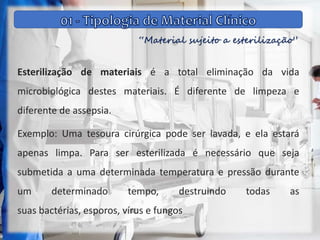 “Material sujeito a esterilização”
Esterilização de materiais é a total eliminação da vida
microbiológica destes materiais. É diferente de limpeza e
diferente de assepsia.
Exemplo: Uma tesoura cirúrgica pode ser lavada, e ela estará
apenas limpa. Para ser esterilizada é necessário que seja
submetida a uma determinada temperatura e pressão durante
um determinado tempo, destruindo todas as
suas bactérias, esporos, vírus e fungos
 