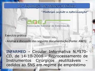 “Material sujeito a esterilização”
Exercício prático:
- Análise e discussão das seguinte documentação (Fonte: ANES)
INFARMED - Circular Informativa N.º170-
CD, de 14-10-2008 - Reprocessamento de
Instrumentos Cirúrgicos reutilizáveis –
cedidos ao SNS em regime de empréstimo
 