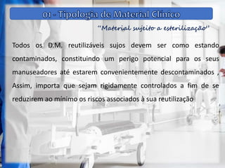 “Material sujeito a esterilização”
Todos os D.M. reutilizáveis sujos devem ser como estando
contaminados, constituindo um perigo potencial para os seus
manuseadores até estarem convenientemente descontaminados ,
Assim, importa que sejam rigidamente controlados a fim de se
reduzirem ao mínimo os riscos associados à sua reutilização
 