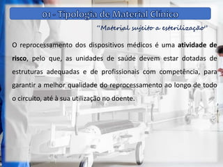 “Material sujeito a esterilização”
O reprocessamento dos dispositivos médicos é uma atividade de
risco, pelo que, as unidades de saúde devem estar dotadas de
estruturas adequadas e de profissionais com competência, para
garantir a melhor qualidade do reprocessamento ao longo de todo
o circuito, até à sua utilização no doente.
 