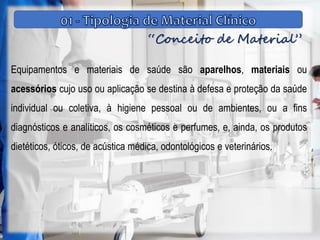 “Conceito de Material”
Equipamentos e materiais de saúde são aparelhos, materiais ou
acessórios cujo uso ou aplicação se destina à defesa e proteção da saúde
individual ou coletiva, à higiene pessoal ou de ambientes, ou a fins
diagnósticos e analíticos, os cosméticos e perfumes, e, ainda, os produtos
dietéticos, óticos, de acústica médica, odontológicos e veterinários.
 