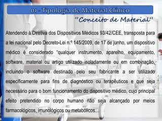 “Conceito de Material”
Atendendo à Diretiva dos Dispositivos Médicos 93/42/CEE, transposta para
a lei nacional pelo Decreto-Lei n.º 145/2009, de 17 de junho, um dispositivo
médico é considerado “qualquer instrumento, aparelho, equipamento,
software, material ou artigo utilizado isoladamente ou em combinação,
incluindo o software destinado pelo seu fabricante a ser utilizado
especificamente para fins de diagnóstico ou terapêuticos e que seja
necessário para o bom funcionamento do dispositivo médico, cujo principal
efeito pretendido no corpo humano não seja alcançado por meios
farmacológicos, imunológicos ou metabólicos…
 