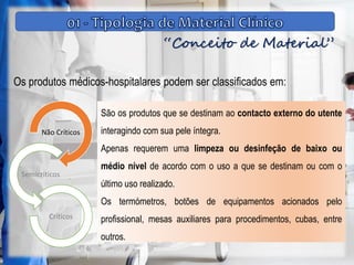 “Conceito de Material”
Os produtos médicos-hospitalares podem ser classificados em:
Não Críticos
Semicríticos
Críticos
São os produtos que se destinam ao contacto externo do utente
interagindo com sua pele íntegra.
Apenas requerem uma limpeza ou desinfeção de baixo ou
médio nível de acordo com o uso a que se destinam ou com o
último uso realizado.
Os termómetros, botões de equipamentos acionados pelo
profissional, mesas auxiliares para procedimentos, cubas, entre
outros.
 