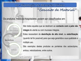 “Conceito de Material”
Os produtos médicos-hospitalares podem ser classificados em:
Não Críticos
Semicríticos
Críticos
São todos aqueles que se destinam ao contacto com a pele não
íntegra do utente ou com mucosas íntegras.
Estes necessitam de desinfeção de alto nível, ou esterilização
(quando tal for possível) para que seja garantida a sua qualidade e
múltiplo uso.
São exemplos destes produtos as ponteiras dos autoscópios,
ambus, nebulizadores, entre outros.
 