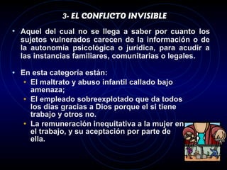 3- EL CONFLICTO INVISIBLE

• Aquel del cual no se llega a saber por cuanto los
  sujetos vulnerados carecen de la información o de
  la autonomía psicológica o jurídica, para acudir a
  las instancias familiares, comunitarias o legales.

• En esta categoría están:
   • El maltrato y abuso infantil callado bajo
     amenaza;
   • El empleado sobreexplotado que da todos
     los dias gracias a Dios porque el si tiene
     trabajo y otros no.
   • La remuneración inequitativa a la mujer en
     el trabajo, y su aceptación por parte de
     ella.
 