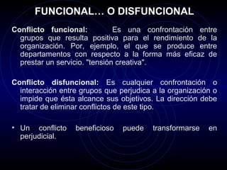 FUNCIONAL… O DISFUNCIONAL
Conflicto funcional:           Es una confrontación entre
  grupos que resulta positiva para el rendimiento de la
  organización. Por, ejemplo, el que se produce entre
  departamentos con respecto a la forma más eficaz de
  prestar un servicio. "tensión creativa".

Conflicto disfuncional: Es cualquier confrontación o
  interacción entre grupos que perjudica a la organización o
  impide que ésta alcance sus objetivos. La dirección debe
  tratar de eliminar conflictos de este tipo.

• Un   conflicto   beneficioso   puede   transformarse   en
  perjudicial.
 