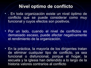 Nivel optimo de conflicto
• . En toda organización existe un nivel óptimo de
  conflicto que se puede considerar como muy
  funcional y cuyos efectos son positivos.

• Por un lado, cuando el nivel de conflictos es
  demasiado escaso, puede afectar negativamente
  el rendimiento de la organización.

• En la práctica, la mayoría de los dirigentes tratan
  de eliminar cualquier tipo de conflicto, ya sea
  funcional o disfuncional, porque el hogar, la
  escuela y la iglesia han defendido a lo largo de la
  historia valores contrarios al conflicto
 