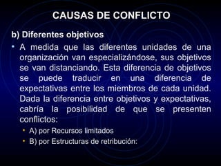 CAUSAS DE CONFLICTO
b) Diferentes objetivos
• A medida que las diferentes unidades de una
  organización van especializándose, sus objetivos
  se van distanciando. Esta diferencia de objetivos
  se puede traducir en una diferencia de
  expectativas entre los miembros de cada unidad.
  Dada la diferencia entre objetivos y expectativas,
  cabría la posibilidad de que se presenten
  conflictos:
  • A) por Recursos limitados
  • B) por Estructuras de retribución:
 